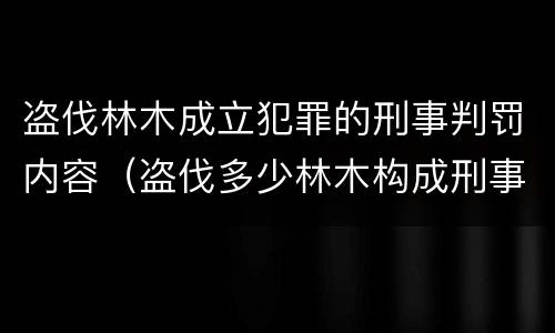 盗伐林木成立犯罪的刑事判罚内容（盗伐多少林木构成刑事犯罪）