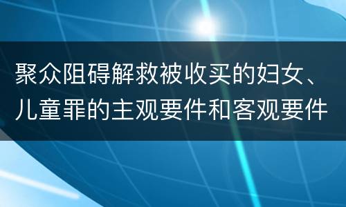 聚众阻碍解救被收买的妇女、儿童罪的主观要件和客观要件