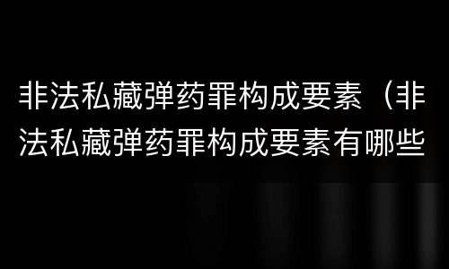 非法私藏弹药罪构成要素（非法私藏弹药罪构成要素有哪些）