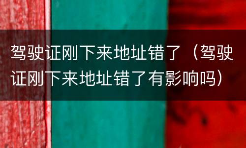 驾驶证刚下来地址错了（驾驶证刚下来地址错了有影响吗）
