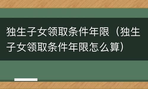 独生子女领取条件年限（独生子女领取条件年限怎么算）