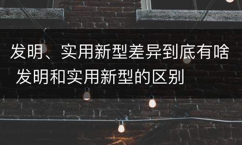 发明、实用新型差异到底有啥 发明和实用新型的区别