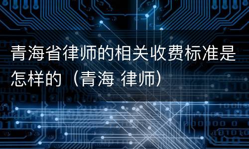 青海省律师的相关收费标准是怎样的（青海 律师）