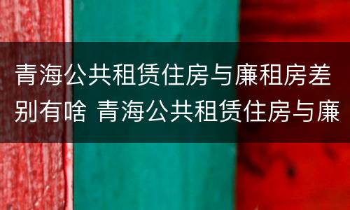 青海公共租赁住房与廉租房差别有啥 青海公共租赁住房与廉租房差别有啥不同