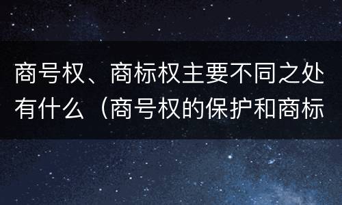 商号权、商标权主要不同之处有什么（商号权的保护和商标权的保护一样是全国性范围的）