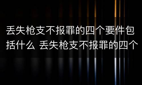 丢失枪支不报罪的四个要件包括什么 丢失枪支不报罪的四个要件包括什么
