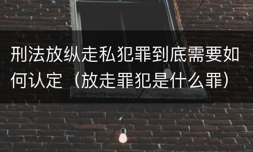 刑法放纵走私犯罪到底需要如何认定（放走罪犯是什么罪）