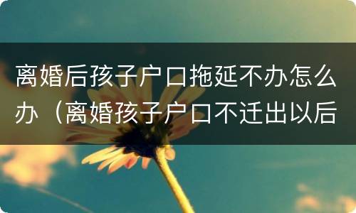 离婚后孩子户口拖延不办怎么办（离婚孩子户口不迁出以后会有什么不好吗?）