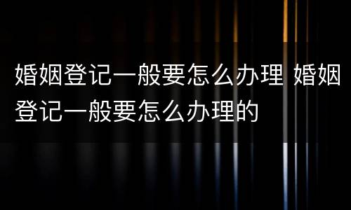 婚姻登记一般要怎么办理 婚姻登记一般要怎么办理的