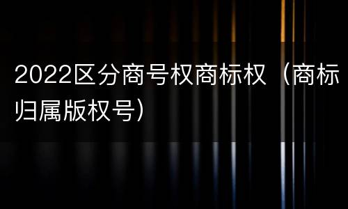 2022区分商号权商标权（商标归属版权号）