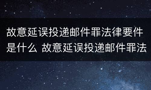 故意延误投递邮件罪法律要件是什么 故意延误投递邮件罪法律要件是什么