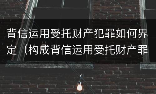 背信运用受托财产犯罪如何界定（构成背信运用受托财产罪的立案标准）