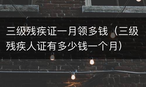 三级残疾证一月领多钱（三级残疾人证有多少钱一个月）