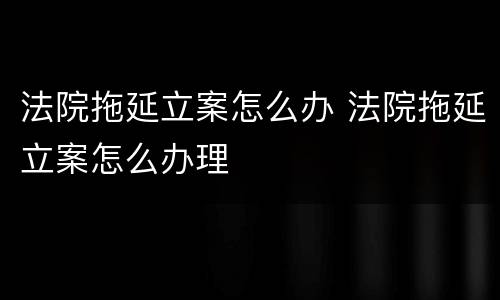 法院拖延立案怎么办 法院拖延立案怎么办理