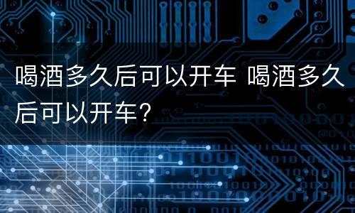喝酒多久后可以开车 喝酒多久后可以开车?