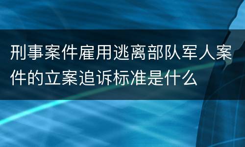 刑事案件雇用逃离部队军人案件的立案追诉标准是什么