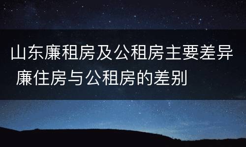 山东廉租房及公租房主要差异 廉住房与公租房的差别