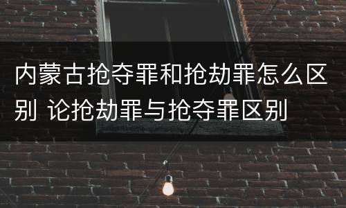 内蒙古抢夺罪和抢劫罪怎么区别 论抢劫罪与抢夺罪区别