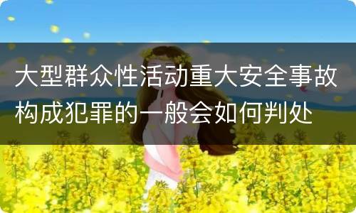 大型群众性活动重大安全事故构成犯罪的一般会如何判处