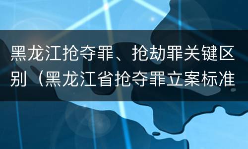 黑龙江抢夺罪、抢劫罪关键区别（黑龙江省抢夺罪立案标准）