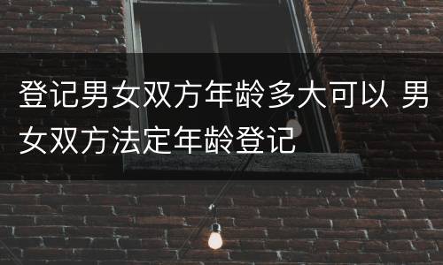 登记男女双方年龄多大可以 男女双方法定年龄登记