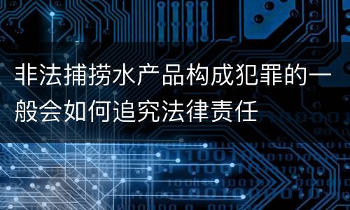 非法捕捞水产品构成犯罪的一般会如何追究法律责任