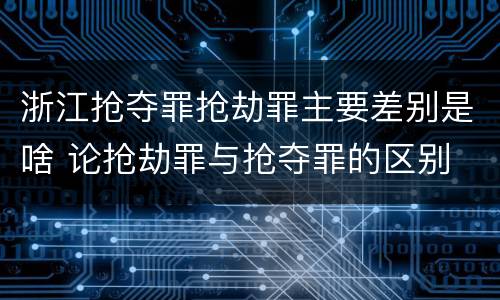 浙江抢夺罪抢劫罪主要差别是啥 论抢劫罪与抢夺罪的区别