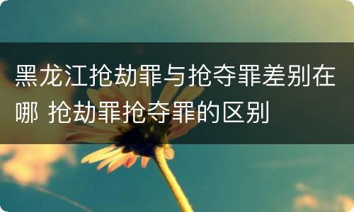 黑龙江抢劫罪与抢夺罪差别在哪 抢劫罪抢夺罪的区别