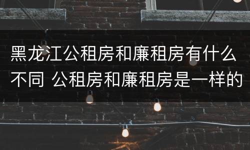 黑龙江公租房和廉租房有什么不同 公租房和廉租房是一样的吗