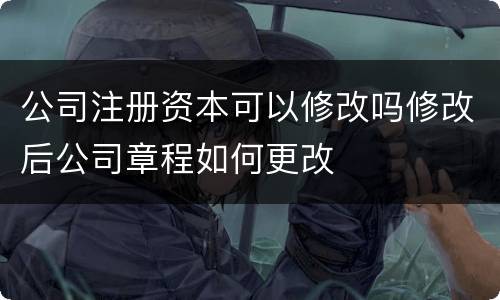 公司注册资本可以修改吗修改后公司章程如何更改