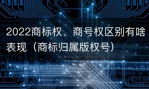 2022商标权、商号权区别有啥表现（商标归属版权号）