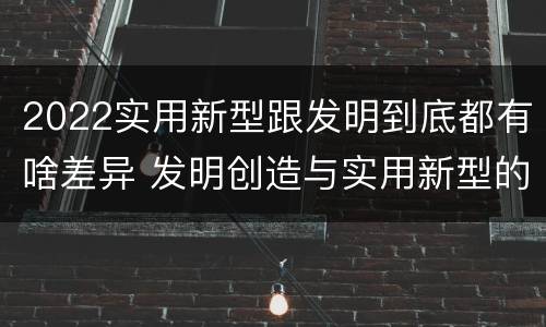 2022实用新型跟发明到底都有啥差异 发明创造与实用新型的区别