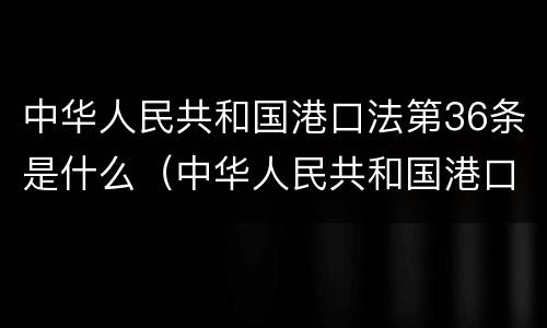 中华人民共和国港口法第36条是什么（中华人民共和国港口法第36条是什么内容）