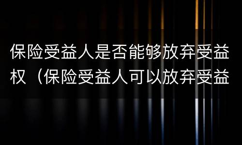保险受益人是否能够放弃受益权（保险受益人可以放弃受益权吗）