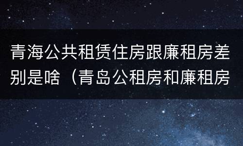 青海公共租赁住房跟廉租房差别是啥（青岛公租房和廉租房的区别）