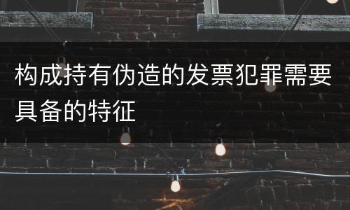 构成持有伪造的发票犯罪需要具备的特征