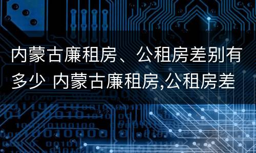 内蒙古廉租房、公租房差别有多少 内蒙古廉租房,公租房差别有多少年