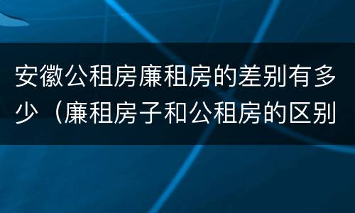安徽公租房廉租房的差别有多少（廉租房子和公租房的区别）