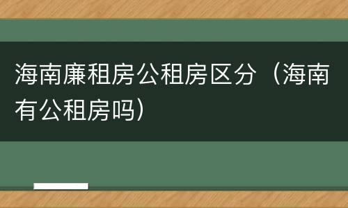 海南廉租房公租房区分（海南有公租房吗）