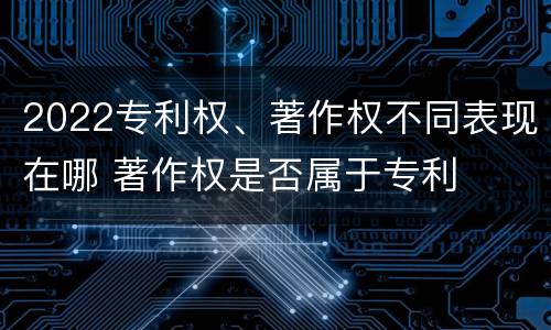 2022专利权、著作权不同表现在哪 著作权是否属于专利