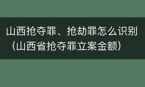 山西抢夺罪、抢劫罪怎么识别（山西省抢夺罪立案金额）