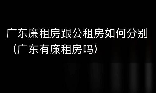 广东廉租房跟公租房如何分别（广东有廉租房吗）