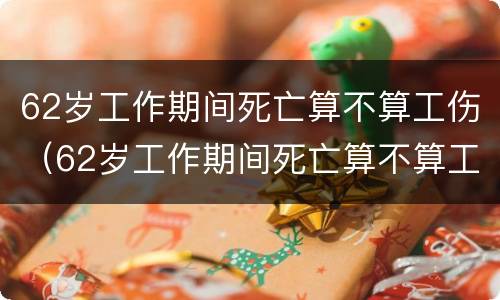 62岁工作期间死亡算不算工伤（62岁工作期间死亡算不算工伤呢）