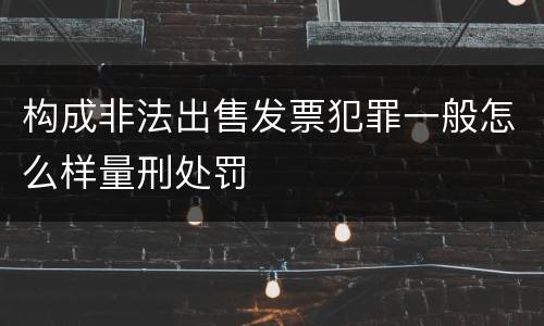 构成非法出售发票犯罪一般怎么样量刑处罚