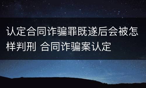认定合同诈骗罪既遂后会被怎样判刑 合同诈骗案认定