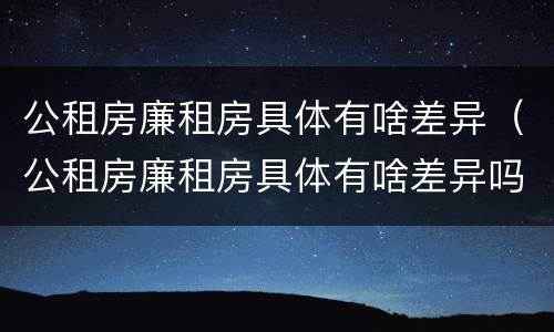 公租房廉租房具体有啥差异（公租房廉租房具体有啥差异吗）