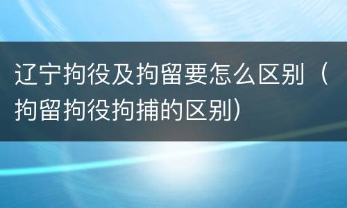 辽宁拘役及拘留要怎么区别（拘留拘役拘捕的区别）