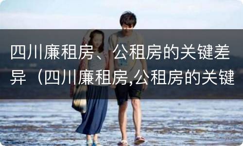 四川廉租房、公租房的关键差异（四川廉租房,公租房的关键差异有哪些）