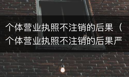 个体营业执照不注销的后果（个体营业执照不注销的后果严重吗）