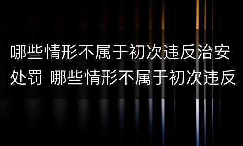 哪些情形不属于初次违反治安处罚 哪些情形不属于初次违反治安处罚的情形